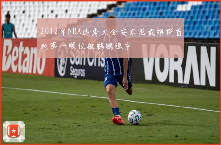 2012年NBA选秀大会安东尼戴维斯首轮第一顺位被鹈鹕选中